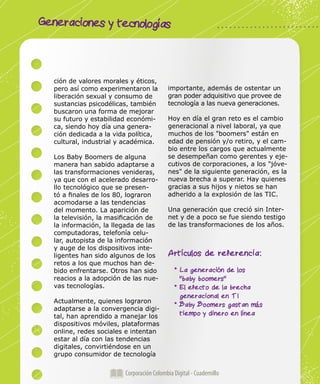 Corporación Colombia Digital - Cuadernillo
Generaciones y tecnologías
Corporación Colombia Digital - Cuadernillo
ción de valores morales y éticos,
pero así como experimentaron la
liberación sexual y consumo de
sustancias psicodélicas, también
buscaron una forma de mejorar
su futuro y estabilidad económi-
ca, siendo hoy día una genera-
ción dedicada a la vida política,
cultural, industrial y académica.
Los Baby Boomers de alguna
manera han sabido adaptarse a
las transformaciones venideras,
ya que con el acelerado desarro-
llo tecnológico que se presen-
tó a finales de los 80, lograron
acomodarse a las tendencias
del momento. La aparición de
la televisión, la masificación de
la información, la llegada de las
computadoras, telefonía celu-
lar, autopista de la información
y auge de los dispositivos inte-
ligentes han sido algunos de los
retos a los que muchos han de-
bido enfrentarse. Otros han sido
reacios a la adopción de las nue-
vas tecnologías.
Actualmente, quienes lograron
adaptarse a la convergencia digi-
tal, han aprendido a manejar los
dispositivos móviles, plataformas
online, redes sociales e intentan
estar al día con las tendencias
digitales, convirtiéndose en un
grupo consumidor de tecnología
importante, además de ostentar un
gran poder adquisitivo que provee de
tecnología a las nueva generaciones.
Hoy en día el gran reto es el cambio
generacional a nivel laboral, ya que
muchos de los "boomers" están en
edad de pensión y/o retiro, y el cam-
bio entre los cargos que actualmente
se desempeñan como gerentes y eje-
cutivos de corporaciones, a los "jóve-
nes" de la siguiente generación, es la
nueva brecha a superar. Hay quienes
gracias a sus hijos y nietos se han
adherido a la explosión de las TIC.
Una generación que creció sin Inter-
net y de a poco se fue siendo testigo
de las transformaciones de los años.
Artículos de referencia:
* La generación de los
"baby boomers"
* El efecto de la brecha
generacional en TI
* Baby Boomers gastan más
tiempo y dinero en línea
 