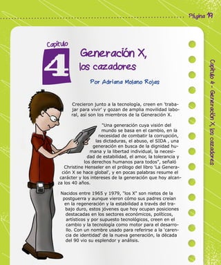 Corporación Colombia Digital - Cuadernillo
Capítulo4-GeneraciónX,loscazadores
Página 19
Generación X,
los cazadores
Capítulo
Por Adriana Molano Rojas
Crecieron junto a la tecnología, creen en 'traba-
jar para vivir' y gozan de amplia movilidad labo-
ral, así son los miembros de la Generación X.
"Una generación cuya visión del
mundo se basa en el cambio, en la
necesidad de combatir la corrupción,
las dictaduras, el abuso, el SIDA , una
generación en busca de la dignidad hu-
mana y la libertad individual, la necesi-
dad de estabilidad, el amor, la tolerancia y
los derechos humanos para todos", señaló
Christine Henseler en el prólogo del libro 'La Genera-
ción X se hace global', y en pocas palabras resume el
carácter y los intereses de la generación que hoy alcan-
za los 40 años.
Nacidos entre 1965 y 1979, "los X" son nietos de la
postguerra y aunque vieron cómo sus padres creían
en la regeneración y la estabilidad a través del tra-
bajo duro, estos jóvenes que hoy ocupan posiciones
destacadas en los sectores económicos, políticos,
artísticos y por supuesto tecnológicos, creen en el
cambio y la tecnología como motor para el desarro-
llo. Con un nombre usado para referirse a la 'caren-
cia de identidad' de la nueva generación, la década
del 90 vio su esplendor y análisis.
 