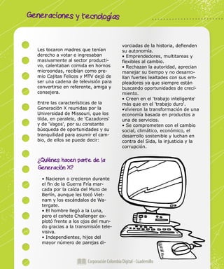 Generaciones y tecnologías
Corporación Colombia Digital - Cuadernillo
Les tocaron madres que tenían
derecho a votar e ingresaban
masivamente al sector producti-
vo, calentaban comida en hornos
microondas, recibían como pre-
mio Cajitas Felices y MTV dejó de
ser una cadena de televisión para
convertirse en referente, amiga y
consejera.
Entre las características de la
Generación X reunidas por la
Universidad de Missouri, que los
tilda, en paralelo, de 'Cazadores'
y de 'Vagos', por su constante
búsqueda de oportunidades y su
tranquilidad para asumir el cam-
bio, de ellos se puede decir:
¿Quiénes hacen parte de la
Generación X?
• Nacieron o crecieron durante
el fin de la Guerra Fría mar-
cada por la caída del Muro de
Berlín, aunque les tocó Viet-
nam y los escándalos de Wa-
tergate.
• El hombre llegó a la Luna,
pero el cohete Challenger ex-
plotó frente a los ojos del mun-
do gracias a la transmisión tele-
visiva.
• Independientes, hijos del
mayor número de parejas di-
vorciadas de la historia, defienden
su autonomía.
• Emprendedores, multitareas y
flexibles al cambio.
• Rechazan la autoridad, aprecian
manejar su tiempo y no desarro-
llan fuertes lealtades con sus em-
pleadores ya que siempre están
buscando oportunidades de creci-
miento.
• Creen en el 'trabajo inteligente'
más que en el 'trabajo duro'.
•Vivieron la transformación de una
economía basada en productos a
una de servicios.
• Se comprometen con el cambio
social, climático, económico, el
desarrollo sostenible y luchan en
contra del Sida, la injusticia y la
corrupción.
 