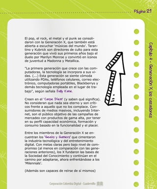 Corporación Colombia Digital - Cuadernillo
Capítulo4-GeneraciónX,loscazadores
Página 21
El pop, el rock, el metal y el punk se consoli-
daron con la Generación X, que también está
abierta a escuchar 'músicas del mundo'. Taran-
tino y Kubrick son directores de culto para esta
generación que vivió sus primeros años bajo el
duelo por Marilyn Monroe y convirtió en íconos
de juventud a Madonna y Metallica.
"La primera generación que crece con las com-
putadoras, la tecnología se incorpora a sus vi-
das. (...) Esta generación se siente cómoda
utilizando PDAs, teléfonos celulares, correo elec-
trónico, computadoras portátiles, Blackberrys y
demás tecnología empleada en el lugar de tra-
bajo", según señala Sally Kane.
Creen en el 'Carpe Diem' (y saben qué significa).
No consideran que nada sea eterno y son críti-
cos frente a aquello que no los complace. Con-
sumidores de medios masivos, incluyendo Inter-
net, son el público objetivo de las campañas de
mercadeo con productos de gama alta, por tener
en su perfil capacidad económica, formación y
consumo basado en la funcionalidad y el placer.
Entre los miembros de la Generación X se en-
cuentran los 'Geeks y Gamers' que cimentaron
la industria tecnológica y del entretenimiento
digital. Con metas claras pero bajo nivel de com-
promiso (al menos en comparación con las gene-
raciones anteriores), los X fundaron las bases de
la Sociedad del Conocimiento y continúan en el
camino por adaptarse, ahora enfrentándose a los
'Milennials'.
(Además son capaces de reírse de sí mismos)
 