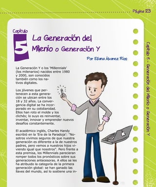 Corporación Colombia Digital - Cuadernillo
Capitulo5-GeneracióndelMileniooGeneraciónY
Página 23
La Generación del
Milenio o Generación Y
Capítulo
Por Eliana Álvarez Ríos
La Generación Y o los 'Millennials'
(los milenarios) nacidos entre 1980
y 2000, son conocidos
también como los na-
tivos digitales.
Los jóvenes que per-
tenecen a esta genera-
ción se ubican entre los
18 y 32 años. La conver-
gencia digital se ha incor-
porado en su cotidianidad.
Ellos han roto el molde y los
clichés; lo suyo es reinventar,
inventar, innovar y emprender nuevos
desafíos constantemente.
El académico inglés, Charles Handy
escribió en la 'Era de la Paradoja': "No-
sotros vivimos seguros de que nuestra
generación es diferente a la de nuestros
padres, pero vemos a nuestros hijos vi-
viendo igual que nosotros". Pero frente a
esta premisa, los Millennials parecieran
romper todos los pronósticos sobre sus
generaciones antecesoras. A ellos se les
ha atribuido la categoría de la primera
generación global: se han ganado las
llaves del mundo, así lo sostiene una in-
 