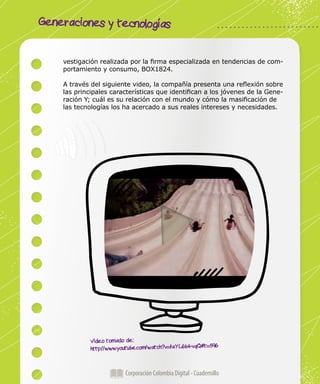 Generaciones y tecnologías
Corporación Colombia Digital - Cuadernillo
vestigación realizada por la firma especializada en tendencias de com-
portamiento y consumo, BOX1824.
A través del siguiente video, la compañía presenta una reflexión sobre
las principales características que identifican a los jóvenes de la Gene-
ración Y; cuál es su relación con el mundo y cómo la masificación de
las tecnologías los ha acercado a sus reales intereses y necesidades.
Video tomado de:
http://www.youtube.com/watch?v=faYL6b4-vqQ#t=596
 