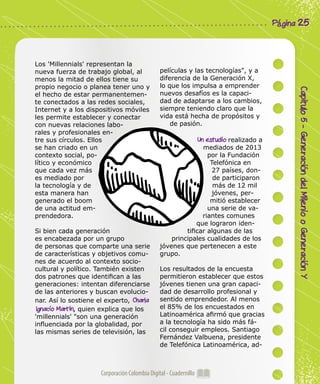 Corporación Colombia Digital - Cuadernillo
Capitulo5-GeneracióndelMileniooGeneraciónY
Página 25
Los 'Millennials' representan la
nueva fuerza de trabajo global, al
menos la mitad de ellos tiene su
propio negocio o planea tener uno y
el hecho de estar permanentemen-
te conectados a las redes sociales,
Internet y a los dispositivos móviles
les permite establecer y conectar
con nuevas relaciones labo-
rales y profesionales en-
tre sus círculos. Ellos
se han criado en un
contexto social, po-
lítico y económico
que cada vez más
es mediado por
la tecnología y de
esta manera han
generado el boom
de una actitud em-
prendedora.
Si bien cada generación
es encabezada por un grupo
de personas que comparte una serie
de características y objetivos comu-
nes de acuerdo al contexto socio-
cultural y político. También existen
dos patrones que identifican a las
generaciones: intentan diferenciarse
de las anteriores y buscan evolucio-
nar. Así lo sostiene el experto, Charla
Ignacio Martin, quien explica que los
'millennials' "son una generación
influenciada por la globalidad, por
las mismas series de televisión, las
películas y las tecnologías", y a
diferencia de la Generación X,
lo que los impulsa a emprender
nuevos desafíos es la capaci-
dad de adaptarse a los cambios,
siempre teniendo claro que la
vida está hecha de propósitos y
de pasión.
Un estudio realizado a
mediados de 2013
por la Fundación
Telefónica en
27 países, don-
de participaron
más de 12 mil
jóvenes, per-
mitió establecer
una serie de va-
riantes comunes
que lograron iden-
tificar algunas de las
principales cualidades de los
jóvenes que pertenecen a este
grupo.
Los resultados de la encuesta
permitieron establecer que estos
jóvenes tienen una gran capaci-
dad de desarrollo profesional y
sentido emprendedor. Al menos
el 85% de los encuestados en
Latinoamérica afirmó que gracias
a la tecnología ha sido más fá-
cil conseguir empleos. Santiago
Fernández Valbuena, presidente
de Telefónica Latinoamérica, ad-
 