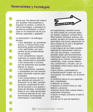 Generaciones y tecnologías
Corporación Colombia Digital - Cuadernillo
vierte que "los líderes del milenio
son aquellos más propensos a
impulsar el cambio, a utilizar la
última tecnología, a perseguir la
excelencia profesional y a parti-
cipar en la resolución de los pro-
blemas regionales y globales".
La Generación Y se distingue
porque:
• Son idealistas: se consideran
activos y críticos frente a las
decisiones gubernamentales.
• Son optimistas: son cons-
cientes de las problemáticas
de sus países.
• Son competitivos: buscan
mantener su propio estilo de
vida, siendo esta su prioridad.
• Son precavidos y curiosos
con las decisiones que puedan
afectar su futuro.
• Son pragmáticos, inquietos
y arriesgados por eso siempre
están buscando mejores opor-
tunidades.
• Son prosumidores, es decir
que además de consumir in-
formación en la Web, también
producen contenidos de inte-
rés de acuerdo a sus gustos y
áreas de afinidad, compartién-
dolos en sus redes personales.
● Internet además de ser una
herramienta de búsqueda de
información e intercambio
de experiencias, también funcio-
na como medio de consulta antes
de realizar cualquier compra física.
Ellos buscan comparar precios, pro-
ductos, es decir se toman su tiempo
para hacer una buena adquisición ya
sea a través de la web o dirigiéndo-
se al centro comercial.
● Uso masivo de las redes sociales.
Además de intercambiar informa-
ción con sus amigos y contactos,
también están permanentemente
informados sobre las tendencias y
noticias de su interés. Comparten
contenidos, crean nuevas relacio-
nes, conexiones y círculos. Las co-
munidades online hacen parte de su
vida social.
● Son críticos y participativos.
● Familiarización innata con la co-
municación, los medios y el universo
digital.
● Confianza plena en sus capacida-
des y habilidades.
● Abiertos al cambio.
● Quieren el control entre su vida
laboral y personal.
● Buscan desarrollar nuevas ideas y
emprender proyectos.
● Sacan el mejor provecho a todo lo
que hacen.
● Viven por lo que les apasiona.
 