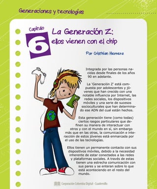 Generaciones y tecnologías
Corporación Colombia Digital - Cuadernillo
La Generación Z:
ellos vienen con el chip
Capítulo
Por Cristhian Herrera
Integrada por las personas na-
cidas desde finales de los años
90 en adelante.
La 'Generación Z' está com-
puesta por adolescentes y jó-
venes que han crecido con una
notable influencia por Internet, las
redes sociales, los dispositivos
móviles y una serie de sucesos
socioculturales que han determina-
do ese ADN del cual están hechos.
Esta generación tiene (como todas)
ciertos rasgos particulares que de-
finen su manera de interactuar con
otros y con el mundo en sí, sin embargo
más que en las otras, la comunicación e inte-
racción de estos jóvenes está enmarcada por
el uso de las tecnologías.
Ellos tienen un permanente contacto con sus
dispositivos móviles, debido a la necesidad
inherente de estar conectados a las redes
y plataformas sociales. A través de estas
tienen una estrecha comunicación con
sus pares y se enteran sobre lo que
está aconteciendo en el resto del
mundo.
 