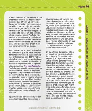 Corporación Colombia Digital - Cuadernillo
Capitulo6-GeneraciónZ:ellosvienenconelchip
Página 29
A esto se suma su dependencia por
Internet debido a las facilidades y
accesos que ofrece, ya través de
la red se conectan con contenidos
de video cuando quieran y desde
cualquier lugar, razón por la cual
la televisión se ha visto relegada a
un segundo plano. En ese sentido,
otros espacios como YouTube han
venido a reemplazar al tradicional
medio de comunicación, donde no
solo son consumidores de conteni-
dos, sino que además crean mate-
rial para transmitir en la red.
Esto se traduce en una característi-
ca primordial que los hace comple-
tamente diferentes a sus generacio-
nes antecesoras, son 100% nativos
digitales, por lo que para ellos la co-
nectividad a Internet y a los dispo-
sitivos es imprescindible. La perio-
dista argentina, Teresa Buscaglia,
"señala que son chicos que manejan
intuitivamente todos los lenguajes
digitales". Impacientes y deudores
de la inmediatez de la tecnología,
no soportan esperar mucho y hacen
varias cosas a la vez. Ellos deciden
qué consumir, no buscan aproba-
ción paterna y conocen el producto
porque lo investigan. Convencen y
muchas veces superan en informa-
ción a quienes tienen el poder de
compra".
Igualmente se caracterizan por ser
usuarios frecuentes de servicios y
plataformas de streaming me-
diante las cuales acceden a in-
formación, música, series onli-
ne, entre otros contenidos. A su
vez, una de las cualidades que
más los identifican es su capa-
cidad de multitarea o 'multitas-
king', es decir que pueden reali-
zar más de dos tareas a la vez,
como mantener una conversa-
ción, revisar información en sus
dispositivos móviles y chatear
con algunos de sus amigos a
través del smartphone.
En su artículo Buscaglia, cita a
un psicólogo especializado de
Tecnología y Educación, quien
explica que "algo que suele
verse en esta generación es su
capacidad de multitarea entre
diferentes pantallas, más pro-
pias de un videojuego, que de la
lectura tal como la hemos cono-
cido sus padres. La creencia de
que Internet y, particularmente
los buscadores, son el oráculo
que posee todas las respuestas.
La organización de la vida diaria
está mediada por mensajes de
texto o chat, incluso con miem-
bros de la misma familia, dentro
del hogar. Lo atractivo, lo inte-
resante, lo que está más allá de
la casa, hoy no es sólo el mundo
físico, sino ese mundo virtual,
pero tan real como el otro".
 