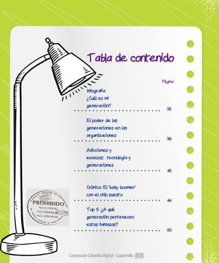 Corporación Colombia Digital - Cuadernillo
Tabla de contenido
Página
32
36
40
44
50
Infografía.
¿Cuál es mi
generación?
El poder de las
generaciones en las
organizaciones
Adicciones y
excesos: tecnología y
generaciones
Crónica. El ‘baby boomer’
con el chip puesto
Top 5. ¿A qué
generación pertenecen
estos famosos?
PROHIBIDO*NO COPIAR
*NO DISRIBUIR
*NO APROPIAR
 