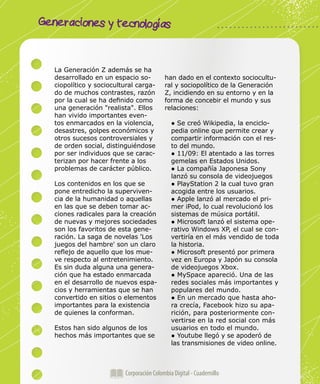 Generaciones y tecnologías
Corporación Colombia Digital - Cuadernillo
La Generación Z además se ha
desarrollado en un espacio so-
ciopolítico y sociocultural carga-
do de muchos contrastes, razón
por la cual se ha definido como
una generación "realista". Ellos
han vivido importantes even-
tos enmarcados en la violencia,
desastres, golpes económicos y
otros sucesos controversiales y
de orden social, distinguiéndose
por ser individuos que se carac-
terizan por hacer frente a los
problemas de carácter público.
Los contenidos en los que se
pone entredicho la superviven-
cia de la humanidad o aquellas
en las que se deben tomar ac-
ciones radicales para la creación
de nuevas y mejores sociedades
son los favoritos de esta gene-
ración. La saga de novelas 'Los
juegos del hambre' son un claro
reflejo de aquello que los mue-
ve respecto al entretenimiento.
Es sin duda alguna una genera-
ción que ha estado enmarcada
en el desarrollo de nuevos espa-
cios y herramientas que se han
convertido en sitios o elementos
importantes para la existencia
de quienes la conforman.
Estos han sido algunos de los
hechos más importantes que se
han dado en el contexto sociocultu-
ral y sociopolítico de la Generación
Z, incidiendo en su entorno y en la
forma de concebir el mundo y sus
relaciones:
● Se creó Wikipedia, la enciclo-
pedia online que permite crear y
compartir información con el res-
to del mundo.
● 11/09: El atentado a las torres
gemelas en Estados Unidos.
● La compañía Japonesa Sony
lanzó su consola de videojuegos
● PlayStation 2 la cual tuvo gran
acogida entre los usuarios.
● Apple lanzó al mercado el pri-
mer iPod, lo cual revolucionó los
sistemas de música portátil.
● Microsoft lanzó el sistema ope-
rativo Windows XP, el cual se con-
vertiría en el más vendido de toda
la historia.
● Microsoft presentó por primera
vez en Europa y Japón su consola
de videojuegos Xbox.
● MySpace apareció. Una de las
redes sociales más importantes y
populares del mundo.
● En un mercado que hasta aho-
ra crecía, Facebook hizo su apa-
rición, para posteriormente con-
vertirse en la red social con más
usuarios en todo el mundo.
● Youtube llegó y se apoderó de
las transmisiones de video online.
 