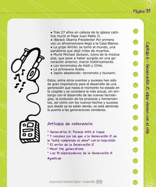 Corporación Colombia Digital - Cuadernillo
Capitulo6-GeneraciónZ:ellosvienenconelchip
Página 31
● Tras 27 años en cabeza de la iglesia cató-
lica murió el Papa Juan Pablo II.
● ¡Barack Obama Presidente! Por primera
vez un afroamericano llegó a la Casa Blanca.
● La gripe AH1N1 se tomó al mundo, una
pandemia que dejó miles de muertos.
● Murió Michael Jackson, ícono de la música
pop, que pese a haber surgido en una ge-
neración anterior, marcó históricamente.
● Los terremotos de Haití y Chile.
● La primavera Árabe.
● Japón abastecido: terremoto y tsunami.
Estos, entre otros eventos y sucesos han sido
de gran importancia para el desarrollo de una
generación que hasta el momento ha estado en
la cúspide y se considera la más actual, sin em-
bargo con el desarrollo de las nuevas tecnolo-
gías, la evolución de los procesos y herramien-
tas, así como con los nuevos hechos y sucesos
que desde ya se están dando, se está abriendo
la puerta a las generaciones venideras.
Artículos de referencia:
* Generation Z: Rebels With A Cause
* 7 razones por las que a la Generación Z se
le "está rompiendo el amor" con la televisión
* El arribo de la Generación Z
* Meet the generations
* Los 10 súperpoderes de la Generación Z
#gamicap
 