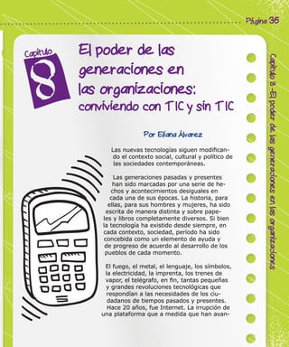 Corporación Colombia Digital - Cuadernillo
Capítulo8-Elpoderdelasgeneracionesenlasorganizaciones
Página 35
El poder de las
generaciones en
las organizaciones:
conviviendo con TIC y sin TIC
Capítulo
Por Eliana Álvarez
Las nuevas tecnologías siguen modifican-
do el contexto social, cultural y político de
las sociedades contemporáneas.
Las generaciones pasadas y presentes
han sido marcadas por una serie de he-
chos y acontecimientos desiguales en
cada una de sus épocas. La historia, para
ellas, para sus hombres y mujeres, ha sido
escrita de manera distinta y sobre pape-
les y libros completamente diversos. Si bien
la tecnología ha existido desde siempre, en
cada contexto, sociedad, período ha sido
concebida como un elemento de ayuda y
de progreso de acuerdo al desarrollo de los
pueblos de cada momento.
El fuego, el metal, el lenguaje, los símbolos,
la electricidad, la imprenta, los trenes de
vapor, el telégrafo, en fin, tantas pequeñas
y grandes revoluciones tecnológicas que
respondían a las necesidades de los ciu-
dadanos de tiempos pasados y presentes.
Hace 20 años, fue Internet. La irrupción de
una plataforma que a medida que han avan-
 