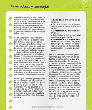 Generaciones y tecnologías
Corporación Colombia Digital - Cuadernillo
zado los años sigue introduciendo
nuevos modelos y formas de co-
municación e interacción entre los
usuarios. Una autopista de infor-
mación por la que transitan mi-
llones y millones de datos, modi-
ficando conductas, pensamientos
y generando tendencias y nuevas
realidades.
Cada generación vio su revolu-
ción, sin embargo a pesar de ser
tan distintas unas de las otras,
hoy, en plena era digital conviven
y se relacionan entre sí. Los Baby
Boomers han tenido que adaptar-
se a la explosión del ciberespacio
y los de la Generación Z simple-
mente nacieron con el chip tecno-
lógico. El nieto que le enseña al
abuelo a manejar una tableta o a
ingresar a una página web de noti-
cias. El hijo que usa el smartphone
de su papá mucho mejor que él,
los jóvenes y adultos cacharreros
que descubren trucos y al tiempo
exploran y navegan por la Red de
acuerdo a sus necesidades de co-
nocimiento o de entretenimiento.
En el siglo XXI tres generaciones
se interrelacionan ampliamen-
te en el mundo laboral: los Baby
Boomer, la Generación X y la
Generación Y. De acuerdo a su
imaginario colectivo e individual
orientan sus habilidades y com-
petencias a toda una estructura
que los identifica y los distingue
entre sí:
● Baby Boomers: entre los 51-
70 años.
● Se caracterizan por la depen-
dencia laboral, seguridad y jubi-
lación.
● Generación X: entre los 36-
50 años.
● Orientados al consumo, indivi-
dualismo y autonomía.
● Generación Y o Millennials:
entre los 20-35 años. Se carac-
terizan por su sentido de coope-
ración, diversidad, flexibilidad,
participación y trabajo digitali-
zado.
De esta manera, son tres gene-
raciones que conviven en las ac-
tuales organizaciones y que gra-
cias a la diversidad de opiniones
y puntos de vista hacen posible la
construcción de ideas y proyectos
exitosos que se apalancan en bue-
nos y excelentes resultados. Des-
de jóvenes emprendedores que al
tiempo de hoy se han convertido
en referentes en temas de inno-
vación y creatividad como lo fue
Mark Zuckerberg con la creación
de Facebook. Hasta Steve Jobs,
quien marcó toda una revolución,
un antes y un después en su ge-
neración y en las siguientes, con
la creación de Apple y la divulga-
ción de un mensaje diferente, el
cual iba más allá de vender com-
putadores.
 