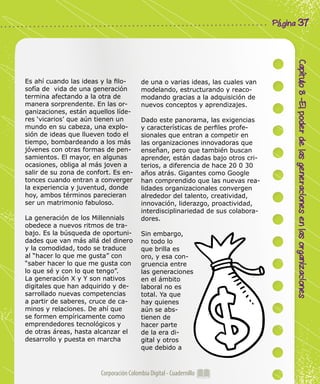 Corporación Colombia Digital - Cuadernillo
Capítulo8-Elpoderdelasgeneracionesenlasorganizaciones
Página 37
Es ahí cuando las ideas y la filo-
sofía de vida de una generación
termina afectando a la otra de
manera sorprendente. En las or-
ganizaciones, están aquellos líde-
res ‘vicarios’ que aún tienen un
mundo en su cabeza, una explo-
sión de ideas que llueven todo el
tiempo, bombardeando a los más
jóvenes con otras formas de pen-
samientos. El mayor, en algunas
ocasiones, obliga al más joven a
salir de su zona de confort. Es en-
tonces cuando entran a converger
la experiencia y juventud, donde
hoy, ambos términos parecieran
ser un matrimonio fabuloso.
La generación de los Millennials
obedece a nuevos ritmos de tra-
bajo. Es la búsqueda de oportuni-
dades que van más allá del dinero
y la comodidad, todo se traduce
al “hacer lo que me gusta” con
“saber hacer lo que me gusta con
lo que sé y con lo que tengo”.
La generación X y Y son nativos
digitales que han adquirido y de-
sarrollado nuevas competencias
a partir de saberes, cruce de ca-
minos y relaciones. De ahí que
se formen empíricamente como
emprendedores tecnológicos y
de otras áreas, hasta alcanzar el
desarrollo y puesta en marcha
de una o varias ideas, las cuales van
modelando, estructurando y reaco-
modando gracias a la adquisición de
nuevos conceptos y aprendizajes.
Dado este panorama, las exigencias
y características de perfiles profe-
sionales que entran a competir en
las organizaciones innovadoras que
enseñan, pero que también buscan
aprender, están dadas bajo otros cri-
terios, a diferencia de hace 20 0 30
años atrás. Gigantes como Google
han comprendido que las nuevas rea-
lidades organizacionales convergen
alrededor del talento, creatividad,
innovación, liderazgo, proactividad,
interdisciplinariedad de sus colabora-
dores.
Sin embargo,
no todo lo
que brilla es
oro, y esa con-
gruencia entre
las generaciones
en el ámbito
laboral no es
total. Ya que
hay quienes
aún se abs-
tienen de
hacer parte
de la era di-
gital y otros
que debido a
 