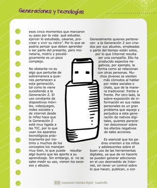 Generaciones y tecnologías
Corporación Colombia Digital - Cuadernillo
esos cinco momentos que marcaron
su paso por la vida: qué estudiar,
ejercer lo estudiado, casarse, pro-
crear y vivir su retiro”. Por lo que se
podría pensar que deben aprender
a ser parte del presente, pero mo-
netaria, motriz y psicoló-
gicamente es un poco
complejo.
No obstante no es
algo que perturbe de
sobremanera a quie-
nes pertenecen a
esta generación,
tal como le viene
sucediendo a la
Generación Z. El
uso constante de
dispositivos móvi-
les, videojuegos,
redes sociales y
de internet desde
la niñez hace que
la Generación Z
esté muy ligada a
las TIC, por lo que
usan los aparatos
tecnológicos prác-
ticamente por ins-
tinto y muchos de los
conceptos los manejan
muy bien, lo que puede resultar
algo bueno que les aporte a su
aprendizaje. Sin embargo, si no se
sabe medir su uso, vienen los exce-
sos y abusos.
Generalmente quienes pertene-
cen a la Generación Z son cria-
dos por sus abuelos, empleadas
o parte del tiempo están solos,
por lo que Internet resulta
ser una compañía. Ello ha
producido aspectos ne-
gativos, por ejemplo, la
forma como se relacionan
con otras personas. Mu-
chos jóvenes se sienten
más cómodos al hablar
por redes sociales o
chats, que de la mane-
ra tradicional: frente a
frente. Por otro lado, la
sobre-exposición de in-
formación en sus redes
personales es un gran
problema que aqueja y
perjudica a esta gene-
ración de nativos digi-
tales, quienes parecie-
ran desconocer sobre
los efectos negativos
de tales acciones.
Es esencial que los pa-
dres orienten a los niños
y adolescentes sobre el
buen uso de las herramientas
digitales, ya que de no hacerlo
se pueden generar adicciones
en el uso desmedido de Inter-
net, sin tener un control sobre
lo que hacen, publican, o con
 
