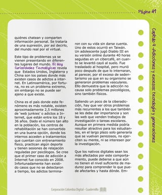Corporación Colombia Digital - Cuadernillo
Capítulo9-Adiccionesyexcesos:tecnologíaygeneraciones
Página 41
quiénes chatean y comparten
información personal. Se trataría
de una supresión, por así decirlo,
del mundo real por el virtual.
Este tipo de problemas ya se
vienen presentando en diferen-
tes lugares del mundo. El blog
Curiosidades Tecnológicas revela
que Estados Unidos, Inglaterra y
China son los países donde más
existen casos de adictos a inter-
net. En Latinoamérica, por fortu-
na, no es un problema extremo,
sin embargo no se puede ser
ajeno a que existe.
China es el país donde este fe-
nómeno es más notable, existen
aproximadamente 2,5 millones
de ‘web junkies’ o adictos a In-
ternet, que están entre los 18 y
36 años. Dado el número tan alto
en la población, los centros de
rehabilitación se han convertido
en una buena opción, donde los
internos acceden a tratamientos
que cuentan con entrenamiento
físico, practican algún deporte
y tienen sesiones de relajación
reguladas por psicólogos. Se cree
que el primer caso de adicción a
Internet fue conocido en 2008.
Infortunadamente han existi-
do casos que no se detectaron
a tiempo, los adictos termina-
ron con su vida sin darse cuenta.
Uno de estos ocurrió en Taiwán.
Un adolescente jugó Diablo III en
su versión online durante 40 horas
seguidas en un cibercafé, en cuan-
to se levantó cayó al suelo. Fue
trasladado al hospital, pero murió
poco después de que lo internaran,
al parecer, por el exceso de seden-
tarismo ya que en su organismo se
generaron problemas vasculares.
Ello demuestra que la adicción no
causa solo problemas psicológicos,
sino también físicos.
Saliendo un poco de la ciberadic-
ción, hay que ver otros problemas
más recurrentes a los que también
se les debe dar importancia y son
las web que venden trabajos de
investigación o tareas escolares.
Aunque en primera medida podría
resultar atractivo para los estudian-
tes, en el largo plazo solo generaría
que se vuelvan perezosos, no ejer-
citen su mente, ni se interesen por
la investigación.
Que los nativos digitales sean los
más afectados por este comporta-
miento, puede deberse a que aún
no tienen el nivel suficiente de ma-
durez para comprender lo que pue-
de afectarles y hasta dónde. Em-
 