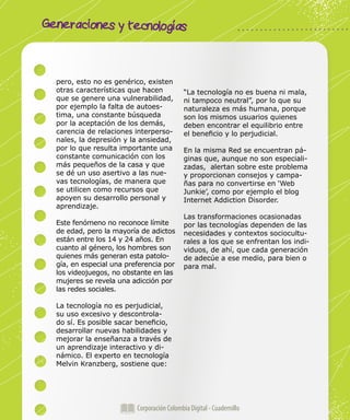 Corporación Colombia Digital - Cuadernillo
Generaciones y tecnologías
Corporación Colombia Digital - Cuadernillo
pero, esto no es genérico, existen
otras características que hacen
que se genere una vulnerabilidad,
por ejemplo la falta de autoes-
tima, una constante búsqueda
por la aceptación de los demás,
carencia de relaciones interperso-
nales, la depresión y la ansiedad,
por lo que resulta importante una
constante comunicación con los
más pequeños de la casa y que
se dé un uso asertivo a las nue-
vas tecnologías, de manera que
se utilicen como recursos que
apoyen su desarrollo personal y
aprendizaje.
Este fenómeno no reconoce límite
de edad, pero la mayoría de adictos
están entre los 14 y 24 años. En
cuanto al género, los hombres son
quienes más generan esta patolo-
gía, en especial una preferencia por
los videojuegos, no obstante en las
mujeres se revela una adicción por
las redes sociales.
La tecnología no es perjudicial,
su uso excesivo y descontrola-
do sí. Es posible sacar beneficio,
desarrollar nuevas habilidades y
mejorar la enseñanza a través de
un aprendizaje interactivo y di-
námico. El experto en tecnología
Melvin Kranzberg, sostiene que:
“La tecnología no es buena ni mala,
ni tampoco neutral”, por lo que su
naturaleza es más humana, porque
son los mismos usuarios quienes
deben encontrar el equilibrio entre
el beneficio y lo perjudicial.
En la misma Red se encuentran pá-
ginas que, aunque no son especiali-
zadas, alertan sobre este problema
y proporcionan consejos y campa-
ñas para no convertirse en ‘Web
Junkie’, como por ejemplo el blog
Internet Addiction Disorder.
Las transformaciones ocasionadas
por las tecnologías dependen de las
necesidades y contextos sociocultu-
rales a los que se enfrentan los indi-
viduos, de ahí, que cada generación
de adecúe a ese medio, para bien o
para mal.
 