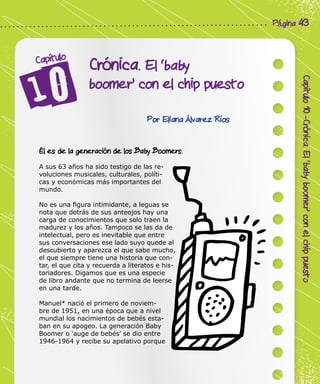 Corporación Colombia Digital - Cuadernillo
Capítulo10-Crónica.El‘babyboomer’conelchippuesto
Página 43
Crónica. El ‘baby
boomer’ con el chip puesto
Capítulo
Por Eliana Álvarez Ríos
Él es de la generación de los Baby Boomers.
A sus 63 años ha sido testigo de las re-
voluciones musicales, culturales, políti-
cas y económicas más importantes del
mundo.
No es una figura intimidante, a leguas se
nota que detrás de sus anteojos hay una
carga de conocimientos que solo traen la
madurez y los años. Tampoco se las da de
intelectual, pero es inevitable que entre
sus conversaciones ese lado suyo quede al
descubierto y aparezca el que sabe mucho,
el que siempre tiene una historia que con-
tar, el que cita y recuerda a literatos e his-
toriadores. Digamos que es una especie
de libro andante que no termina de leerse
en una tarde.
Manuel* nació el primero de noviem-
bre de 1951, en una época que a nivel
mundial los nacimientos de bebés esta-
ban en su apogeo. La generación Baby
Boomer o ‘auge de bebés’ se dio entre
1946-1964 y recibe su apelativo porque
 