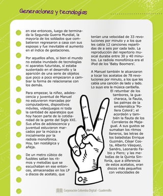 Generaciones y tecnologías
Corporación Colombia Digital - Cuadernillo
en ese entonces, luego de termina-
da la Segunda Guerra Mundial, la
mayoría de los soldados que com-
batieron regresaron a casa con sus
esposas y fue inevitable el aumento
en el índice de gestaciones.
Por aquellos años, si bien el mundo
no estaba inundado de tecnologías
ni aparatos futuristas, sí estaba
sustentado en el desarrollo y la
aparición de una serie de objetos
que poco a poco empezaron a cam-
biar la forma de relacionarse con
los demás.
Para empezar, la niñez, adoles-
cencia y juventud de Manuel
no estuvieron marcadas por
computadores, dispositivos
móviles, videojuegos ni toda
la cantidad de aparatejos que
hoy hacen parte de la cotidia-
nidad de la gente del Siglo XXI.
Sus años de adolescencia y
juventud estuvieron mar-
cados por la música e
inicialmente por la
radiola monofónica.
Hoy, tan nostálgica y
añeja.
De un metro cúbico de
fusibles salían los rit-
mos y melodías que se
escuchaban en ese enton-
ces, almacenadas en los LP
o discos de acetato, que
tenían una velocidad de 33 revo-
luciones por minuto y a los que
les cabía 12 canciones reparti-
das de a seis por cada lado. La
reproducción del repertorio mu-
sical duraba entre 30 y 40 minu-
tos. La radiola monofónica era el
iPod de los ‘Baby Boomers’.
A Manuel también le alcanzaron
a tocar los acetatos de 78 revo-
luciones por minuto, a los que les
cabía una canción de lado y lado.
Lo suyo era la música caribeña.
El retumbar de los
tambores, la gua-
characa, la flauta,
las palmas de la
emblemática ‘Po-
llera Colorá’; el
acordeón y tam-
bién la flauta de los
Corraleros de Maja-
gual. A sus gustos se
sumaban los ritmos
llaneros, las letras de
los baladistas Enrique
Guzmán, César Cos-
ta, Alberto Vásquez,
Sandro, Leonardo Fa-
bio y Piero; y las me-
lodías de la Quinta Sin-
fonía, que a diferencia
de estos acetatos, eran
discos más pequeños
con velocidades de
 