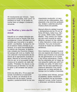 Corporación Colombia Digital - Cuadernillo
Capítulo10-Crónica.El‘babyboomer’conelchippuesto
Página 45
45 revoluciones por minuto… “para
escucharla completa, eran como 10
acetatos en total, no se podía es-
cuchar bien un adagio o andante”,
recuerda.
Los Beatles y larevolución
sexual 	
Estudió en un colegio bilingüe-ale-
mán por lo que le resultó más fácil
contagiarse y tener afinidad con los
sonidos que marcarían a su gene-
ración: Los Beatles. Aunque no via-
jó al exterior hasta entrada su ju-
ventud, sí lo hacía frecuentemente
al interior de Colombia, el destino
más visitado era Florencia (Caque-
tá) porque allí vivía su madre. Con
una colección impresionante de los
discos de la agrupación musical in-
glesa, Manuel se convirtió por de-
cirlo en así, en el proveedor de esa
música en la estación de radio del
pueblo. “Prestaba mis discos a una
emisora que se llamaba ‘La voz de
la selva’ y allí sonaban las cancio-
nes”.
Entre los años 60 y 70 se pasó del
sonido monofónico al estereofó-
nico, es decir, se introdujo la re-
producción de los bajos, graves,
agudos y posteriormente se da una
importante revolución: el naci-
miento de las videocasetes, des-
plazando a las enormes grabado-
ras. Grabar y además escuchar
música ahora era posible.
Manuel añora la calidad musical
y dicharachera de los 70 con la
Fania All Stars, Celia Cruz, Héc-
tor Lavoe, Willie Colón, Rubén
Blades: “Hoy vemos con nostal-
gia ese nivel musical en estos
géneros, porque no hay calidad
y ellos marcaron a toda una ge-
neración. Fue una revolución
musical en todos los sentidos”,
sentencia.
Pero mientras el apogeo musical
era una especie de encanto y ca-
dencia que envolvía a los jóvenes
de esa generación en la rumba
y los ritmos extranjeros, Colom-
bia fue abstraída por la magia de
una pequeña cajita que solo fun-
cionaba con pilas. El radio tran-
sistor fue de esos aparatos que
mantuvo absortos a los colom-
bianos por un largo período de
tiempo con la Vuelta a Colombia.
Los ciclistas eran héroes, porque
el pedalear rápido mantenien-
do el equilibrio de las bicicletas,
esquivar curvas, evitar huecos
y atravesar carreteras destapa-
 