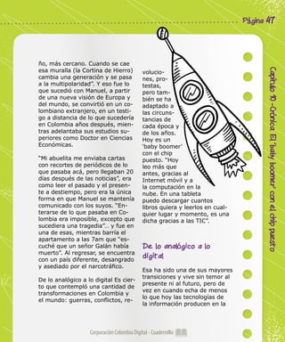 Corporación Colombia Digital - Cuadernillo
Capítulo10-Crónica.El‘babyboomer’conelchippuesto
Página 47
ño, más cercano. Cuando se cae
esa muralla (la Cortina de Hierro)
cambia una generación y se pasa
a la multipolaridad”. Y eso fue lo
que sucedió con Manuel, a partir
de una nueva visión de Europa y
del mundo, se convirtió en un co-
lombiano extranjero, en un testi-
go a distancia de lo que sucedería
en Colombia años después, mien-
tras adelantaba sus estudios su-
periores como Doctor en Ciencias
Económicas.
“Mi abuelita me enviaba cartas
con recortes de periódicos de lo
que pasaba acá, pero llegaban 20
días después de las noticias”, era
como leer el pasado y el presen-
te a destiempo, pero era la única
forma en que Manuel se mantenía
comunicado con los suyos. “En-
terarse de lo que pasaba en Co-
lombia era imposible, excepto que
sucediera una tragedia”… y fue en
una de esas, mientras barría el
apartamento a las 7am que “es-
cuché que un señor Galán había
muerto”. Al regresar, se encuentra
con un país diferente, desangrado
y asediado por el narcotráfico.
De lo analógico a lo digital Es cier-
to que contempló una cantidad de
transformaciones en Colombia y
el mundo: guerras, conflictos, re-
volucio-
nes, pro-
testas,
pero tam-
bién se ha
adaptado a
las circuns-
tancias de
cada época y
de los años.
Hoy es un
‘baby boomer’
con el chip
puesto. “Hoy
leo más que
antes, gracias al
Internet móvil y a
la computación en la
nube. En una tableta
puedo descargar cuantos
libros quiera y leerlos en cual-
quier lugar y momento, es una
dicha gracias a las TIC”.
De lo analógico a lo
digital
Esa ha sido una de sus mayores
transiciones y vive sin temor al
presente ni al futuro, pero de
vez en cuando echa de menos
lo que hoy las tecnologías de
la información producen en la
 