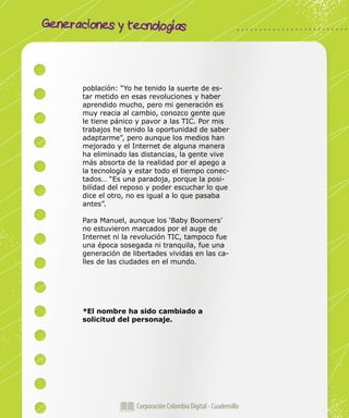 Corporación Colombia Digital - Cuadernillo
Generaciones y tecnologías
Corporación Colombia Digital - Cuadernillo
población: “Yo he tenido la suerte de es-
tar metido en esas revoluciones y haber
aprendido mucho, pero mi generación es
muy reacia al cambio, conozco gente que
le tiene pánico y pavor a las TIC. Por mis
trabajos he tenido la oportunidad de saber
adaptarme”, pero aunque los medios han
mejorado y el Internet de alguna manera
ha eliminado las distancias, la gente vive
más absorta de la realidad por el apego a
la tecnología y estar todo el tiempo conec-
tados… “Es una paradoja, porque la posi-
bilidad del reposo y poder escuchar lo que
dice el otro, no es igual a lo que pasaba
antes”.
Para Manuel, aunque los ‘Baby Boomers’
no estuvieron marcados por el auge de
Internet ni la revolución TIC, tampoco fue
una época sosegada ni tranquila, fue una
generación de libertades vividas en las ca-
lles de las ciudades en el mundo.
*El nombre ha sido cambiado a
solicitud del personaje.
 
