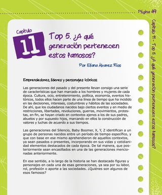 Corporación Colombia Digital - Cuadernillo
Capitulo11-Top5.¿Aquégeneraciónpertenecenestosfamosos?
Página 49
Top 5. ¿A qué
generación pertenecen
estos famosos?
Capítulo
Por Eliana Álvarez Ríos
Emprendedores, líderes y personajes icónicos.
Las generaciones del pasado y del presente llevan consigo una serie
de características que han marcado a los hombres y mujeres de cada
época. Cultura, ocio, entretenimiento, política, economía, eventos his-
tóricos, todos ellos hacen parte de una línea de tiempo que ha incidido
en las decisiones, intereses, costumbres y hábitos de las sociedades.
De ahí, que los ciudadanos nacidos bajo ciertos eventos y en medio de
restricciones, libertades, revoluciones, guerras, movimientos, protes-
tas, en fin, se hayan criado en contextos ajenos a los de sus padres,
abuelos y por supuesto hijos, marcando en ellos la construcción de
valores y luchas de acuerdo a sus tiempos.
Las generaciones del Silencio, Baby Boomer, X, Y, Z identifican a un
grupo de personas nacidos entre un período de tiempo específico, y
que con base en ese mismo aprehendieron de aquellos contextos,
ya sean pasados o presentes, incorporando en sus vidas y cotidiani-
dad elementos destacados de cada época. De tal manera, que pos-
teriormente sean encasillados en una de las generaciones mencio-
nadas anteriormente.
En ese sentido, a lo largo de la historia se han destacado figuras y
personajes en cada una de esas generaciones, ya sea por su labor,
rol, profesión o aporte a las sociedades. ¿Quiénes son algunos de
esos famosos?
 
