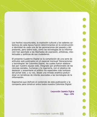 Corporación Colombia Digital - Cuadernillo
Los hechos coyunturales, la explosión cultural y los saberes co-
lectivos de cada época fueron determinantes en la construcción
e identidad de cada una de las generaciones del pasado y del
presente, pero sobre todo, cómo las tecnologías de la informa-
ción han aportado a las libertades de expresión, artísticas, inte-
lectuales y políticas de sus ciudadanos.
El presente Cuaderno Digital es la compilación de una serie de
artículos web publicados en el especial mensual ‘Generaciones
y tecnologías’ de Colombia Digital, los cuales fueron elabora-
dos por nuestro equipo web, integrado por profesionales de las
ciencias sociales, humanas y la ingeniería, con el objetivo de
destacar y presentarle al público los especiales más exitosos
del portal web; y su vez, desde una mirada analítica profun-
dizar en temáticas de interés asociadas a las tecnologías de la
información.
Esperamos que disfrute el contenido de esta publicación y la
comparta para construir entre todos nuestra Colombia Digital.
Corporación Colombia Digital
Mayo - 2014
 