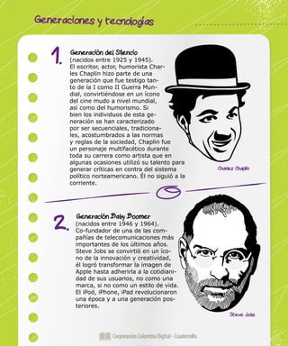 Generaciones y tecnologías
Corporación Colombia Digital - Cuadernillo
Generación del Silencio
(nacidos entre 1925 y 1945).
El escritor, actor, humorista Char-
les Chaplin hizo parte de una
generación que fue testigo tan-
to de la I como II Guerra Mun-
dial, convirtiéndose en un ícono
del cine mudo a nivel mundial,
así como del humorismo. Si
bien los individuos de esta ge-
neración se han caracterizado
por ser secuenciales, tradiciona-
les, acostumbrados a las normas
y reglas de la sociedad, Chaplin fue
un personaje multifacético durante
toda su carrera como artista que en
algunas ocasiones utilizó su talento para
generar críticas en contra del sistema
político norteamericano. Él no siguió a la
corriente.
Generación Baby Boomer
(nacidos entre 1946 y 1964).
Co-fundador de una de las com-
pañías de telecomunicaciones más
importantes de los últimos años.
Steve Jobs se convirtió en un íco-
no de la innovación y creatividad,
él logró transformar la imagen de
Apple hasta adherirla a la cotidiani-
dad de sus usuarios, no como una
marca, si no como un estilo de vida.
El iPod, iPhone, iPad revolucionaron
una época y a una generación pos-
teriores.
1.
2.
Steve Jobs
Charles Chaplin
 