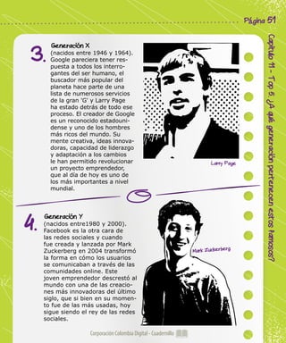 Corporación Colombia Digital - Cuadernillo
Capitulo11-Top5.¿Aquégeneraciónpertenecenestosfamosos?
Página 51
Generación X
(nacidos entre 1946 y 1964).
Google pareciera tener res-
puesta a todos los interro-
gantes del ser humano, el
buscador más popular del
planeta hace parte de una
lista de numerosos servicios
de la gran 'G' y Larry Page
ha estado detrás de todo ese
proceso. El creador de Google
es un reconocido estadouni-
dense y uno de los hombres
más ricos del mundo. Su
mente creativa, ideas innova-
doras, capacidad de liderazgo
y adaptación a los cambios
le han permitido revolucionar
un proyecto emprendedor,
que al día de hoy es uno de
los más importantes a nivel
mundial.
Generación Y
(nacidos entre1980 y 2000).
Facebook es la otra cara de
las redes sociales y cuando
fue creada y lanzada por Mark
Zuckerberg en 2004 transformó
la forma en cómo los usuarios
se comunicaban a través de las
comunidades online. Este
joven emprendedor descrestó al
mundo con una de las creacio-
nes más innovadoras del último
siglo, que si bien en su momen-
to fue de las más usadas, hoy
sigue siendo el rey de las redes
sociales.
3.
4.
Larry Page
Mark Zuckerberg
 