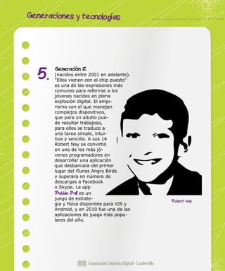 Generaciones y tecnologías
Corporación Colombia Digital - Cuadernillo
Generación Z
(nacidos entre 2001 en adelante).
"Ellos vienen con el chip puesto"
es una de las expresiones más
comunes para referirse a los
jóvenes nacidos en plena
explosión digital. El empi-
rismo con el que manejan
complejos dispositivos,
que para un adulto pue-
de resultar trabajoso,
para ellos se traduce a
una tarea simple, intui-
tiva y sencilla. A sus 14
Robert Nay se convirtió
en uno de los más jó-
venes programadores en
desarrollar una aplicación
que desbancara del primer
lugar del iTunes Angry Birds
y superara en número de
descargas a Facebook
o Skype. La app
'Bubble Ball' es un
juego de estrate-
gia y física disponible para iOS y
Android, y en 2010 fue una de las
aplicaciones de juego más popu-
lares del año.
5.
Robert Nay
 