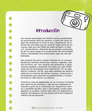 Corporación Colombia Digital - Cuadernillo
Las nuevas tecnologías han abierto nuevas posibilidades
de comunicación para los usuarios. A partir del ‘boom di-
gital’ las tendencias en torno al uso y masificación de In-
ternet han permitido que los usuarios hagan parte de los
nuevos roles que han traído las redes sociales y la Web
2.0. Constructores y difusores de sus propios contenidos,
de ahí su activo papel en la construcción de comunidades
online y sociedades de la información cada vez más glo-
balizadas.
Son usuarios de carne y hueso inmersos en un universo
líquido que contiene emociones, dramas, tragedias, esta-
dos de ánimo, etc. Son usuarios que pertenecen a gene-
raciones pasadas y presentes las cuales han sido modifi-
cadas por las tecnologías de la información (TI) de cada
época y contexto. De ahí, que cada sociedad sea determi-
nada por un conjunto de hechos, sucesos, revoluciones y
lanzamientos que marcaron sus pensamientos y conduc-
tas hacia la vida misma y su entorno.
Vivimos en una era digitalizada, en un universo 3.0 donde
gran parte de los intereses y usos de los ciudadanos se
mueven a partir de su interacción con dispositivos móvi-
les y pantallas líquidas, pero y qué pasaba cuando estos
aparatos no existían, cuándo eran otros los dispositivos y
objetos ‘tecnológicos’ los que hacían parte del imaginario
colectivo de las personas.
Introducción
 