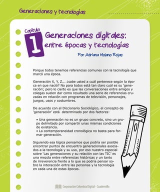 Generaciones y tecnologías
Corporación Colombia Digital - Cuadernillo
Generaciones digitales:
entre épocas y tecnologías
Capítulo
Por Adriana Molano Rojas
Porque todos tenemos referencias comunes con la tecnología que
marcó una época.
Generación X, Y, Z... ¿sabe usted a cuál pertenece según la épo-
ca en que nació? No para todos está tan claro cuál es su ‘gene-
ración’, pero lo cierto es que las conversaciones entre amigos y
colegas suelen dar como resultado una serie de referencias cru-
zadas en relación con programas de televisión, personajes,
juegos, usos y costumbres.
De acuerdo con el Diccionario Sociológico, el concepto de
‘generación’ está determinado por dos factores:
• Una generación no es un grupo concreto, sino un gru-
po delimitado por compartir unas mismas condiciones
de existencia.
• La contemporaneidad cronológica no basta para for-
mar generación.
Siguiendo esa lógica pensamos que podría ser posible
encontrar puntos de encuentro generacionales asocia-
dos a la tecnología y su uso, por eso nuestro especial
sobre ‘Las generaciones y su relación con las TIC’ es
una mezcla entre referencias históricas y un tanto
de irreverencia frente a lo que se podría pensar so-
bre la interacción entre las personas y la tecnología
en cada una de estas épocas.
 