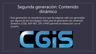 Segunda generación: Contenido
dinámico
• Esta generación se caracteriza por que las páginas web son generadas
por alguna de las tecnologías vistas para la generación de contenido
dinámico (CGIS, ASP NET, JSP o PHP) permite la interacción con el
usuario.
 