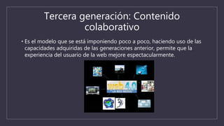 Tercera generación: Contenido
colaborativo
• Es el modelo que se está imponiendo poco a poco, haciendo uso de las
capacidades adquiridas de las generaciones anterior, permite que la
experiencia del usuario de la web mejore espectacularmente.
 