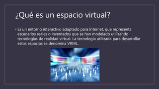 ¿Qué es un espacio virtual?
• Es un entorno interactivo adaptado para Internet, que representa
escenarios reales o inventados que se han modelado utilizando
tecnologías de realidad virtual. La tecnología utilizada para desarrollar
estos espacios se denomina VRML.
 