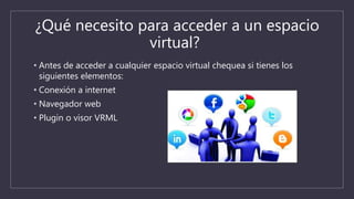¿Qué necesito para acceder a un espacio
virtual?
• Antes de acceder a cualquier espacio virtual chequea si tienes los
siguientes elementos:
• Conexión a internet
• Navegador web
• Plugin o visor VRML
 