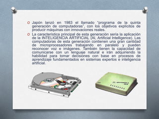 O Japón lanzó en 1983 el llamado “programa de la quinta
generación de computadoras”, con los objetivos explícitos de
producir máquinas con innovaciones reales.
O La característica principal de esta generación sería la aplicación
de la INTELIGENCIA ARTIFICIAL (Al, Artificial lntelligence). Las
computadoras de esta generación contienen una gran cantidad
de microprocesadores trabajando en paralelo y pueden
reconocer voz e imágenes. También tienen la capacidad de
comunicarse con un lenguaje natural e irán adquiriendo la
habilidad para tomar decisiones con base en procesos de
aprendizaje fundamentados en sistemas expertos e inteligencia
artificial.
 