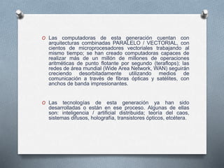 O Las computadoras de esta generación cuentan con
arquitecturas combinadas PARALELO / VECTORIAL, con
cientos de microprocesadores vectoriales trabajando al
mismo tiempo; se han creado computadoras capaces de
realizar más de un millón de millones de operaciones
aritméticas de punto flotante por segundo (teraflops); las
redes de área mundial (Wide Area Network, WAN) seguirán
creciendo desorbitadamente utilizando medios de
comunicación a través de fibras ópticas y satélites, con
anchos de banda impresionantes.
O Las tecnologías de esta generación ya han sido
desarrolladas o están en ese proceso. Algunas de ellas
son: inteligencia / artificial distribuida; teoría del caos,
sistemas difusos, holografía, transistores ópticos, etcétera.
 