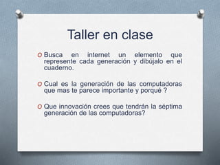 Taller en clase
O Busca en internet un elemento que
represente cada generación y dibújalo en el
cuaderno.
O Cual es la generación de las computadoras
que mas te parece importante y porqué ?
O Que innovación crees que tendrán la séptima
generación de las computadoras?
 