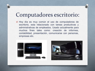 Computadores escritorio:
O Hoy día es muy común el uso de computadoras de
escritorio, esta relacionado con tareas productivas y
administrativas de empleados. Usado actualmente para
muchos fines tales como: creación de informes,
contabilidad, presentación, comunicarse con personas,
empresas etc.
 