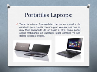 Portátiles Laptops:
O Tiene la misma funcionalidad de un computador de
escritorio pero cuenta con una gran ventaja y es que es
muy fácil trasladarlo de un lugar a otro, como poder
seguir trabajando en cualquier lugar cómodo ya sea
desde tu casa u oficina.
 