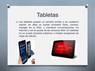 Tabletas
O Las tabletas poseen un tamaño similar a un cuaderno
espiral, en ellas se puede compartir fotos, correos,
navegar en la Web, y mantener conversaciones vía
Internet y con la ayuda de las cámaras Web. En tabletas
no se puede procesar palabras o instalar programas de
hojas de cálculo.
 