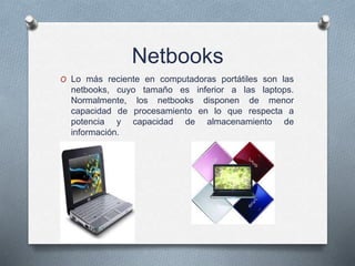 Netbooks
O Lo más reciente en computadoras portátiles son las
netbooks, cuyo tamaño es inferior a las laptops.
Normalmente, los netbooks disponen de menor
capacidad de procesamiento en lo que respecta a
potencia y capacidad de almacenamiento de
información.
 