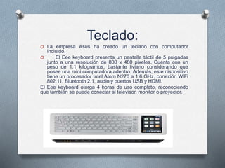 Teclado:
O La empresa Asus ha creado un teclado con computador
incluido.
O El Eee keyboard presenta un pantalla táctil de 5 pulgadas
junto a una resolución de 800 x 480 pixeles. Cuenta con un
peso de 1.1 kilogramos, bastante liviano considerando que
posee una mini computadora adentro. Además, este dispositivo
tiene un procesador Intel Atom N270 a 1,6 GHz, conexión WiFi
802.11, Bluetooth 2.1, audio y puertos USB y HDMI.
El Eee keyboard otorga 4 horas de uso completo, reconociendo
que también se puede conectar al televisor, monitor o proyector.
 