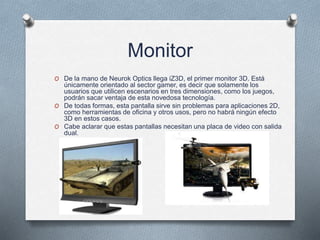 Monitor
O De la mano de Neurok Optics llega iZ3D, el primer monitor 3D. Está
únicamente orientado al sector gamer, es decir que solamente los
usuarios que utilicen escenarios en tres dimensiones, como los juegos,
podrán sacar ventaja de esta novedosa tecnología.
O De todas formas, esta pantalla sirve sin problemas para aplicaciones 2D,
como herramientas de oficina y otros usos, pero no habrá ningún efecto
3D en estos casos.
O Cabe aclarar que estas pantallas necesitan una placa de video con salida
dual.
 