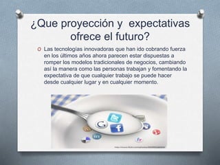 ¿Que proyección y expectativas
ofrece el futuro?
O Las tecnologías innovadoras que han ido cobrando fuerza
en los últimos años ahora parecen estar dispuestas a
romper los modelos tradicionales de negocios, cambiando
así la manera como las personas trabajan y fomentando la
expectativa de que cualquier trabajo se puede hacer
desde cualquier lugar y en cualquier momento.
 