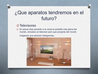 ¿Que aparatos tendremos en el
futuro?
O Televisores
O En pocos días pondrán a la venta la pantalla más plana del
mundo, simulara un televisor pero que proyecta del mundo
imágenes que parecen hologramas.
 