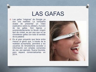 LAS GAFAS
O Las gafas “mágicas” de Google ya
son una realidad. La compañía
acaba de presentar un vídeo
explicativo sobre la utilidad y función
de las gafas. Son ligeras y
sorprendentemente no llevan ningún
tipo de cristal, es por eso que no se
consideran gafas con todo el sentido
de la palabra
O Es el gran proyecto que tiene entre
manos el genio que, a través de la
realidad aumentada, permitirá a los
usuarios de Smartphone acceder a
información con simples comandos
de voz, por ejemplo. Suena futurista,
pero espera comercializarlas en
2014.
 