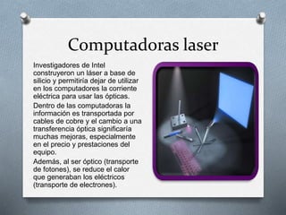 Computadoras laser
Investigadores de Intel
construyeron un láser a base de
silicio y permitiría dejar de utilizar
en los computadores la corriente
eléctrica para usar las ópticas.
Dentro de las computadoras la
información es transportada por
cables de cobre y el cambio a una
transferencia óptica significaría
muchas mejoras, especialmente
en el precio y prestaciones del
equipo.
Además, al ser óptico (transporte
de fotones), se reduce el calor
que generaban los eléctricos
(transporte de electrones).
 
