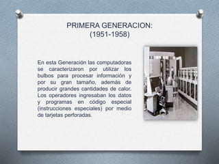 PRIMERA GENERACION:
(1951-1958)
En esta Generación las computadoras
se caracterizaron por utilizar los
bulbos para procesar información y
por su gran tamaño, además de
producir grandes cantidades de calor.
Los operadores ingresaban los datos
y programas en código especial
(instrucciones especiales) por medio
de tarjetas perforadas.
 