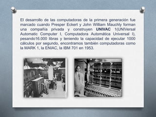 El desarrollo de las computadoras de la primera generación fue
marcado cuando Presper Eckert y John William Mauchly forman
una compañía privada y construyen UNIVAC 1(UNIVersal
Automatic Computer I, Computadora Automática Universal I),
pesando16.000 libras y teniendo la capacidad de ejecutar 1000
cálculos por segundo, encontramos también computadoras como
la MARK 1, la ENIAC, la IBM 701 en 1953.
 
